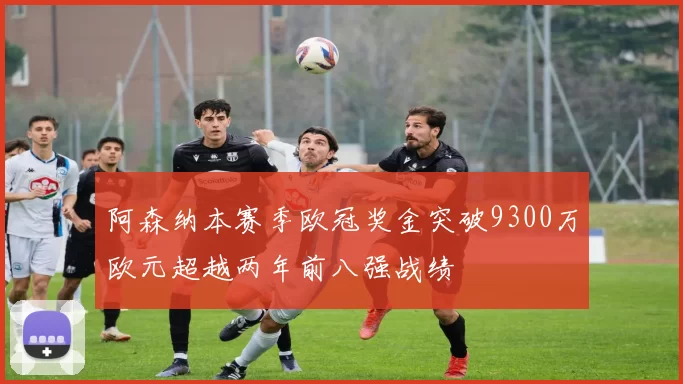 阿森纳本赛季欧冠奖金突破9300万欧元超越两年前八强战绩